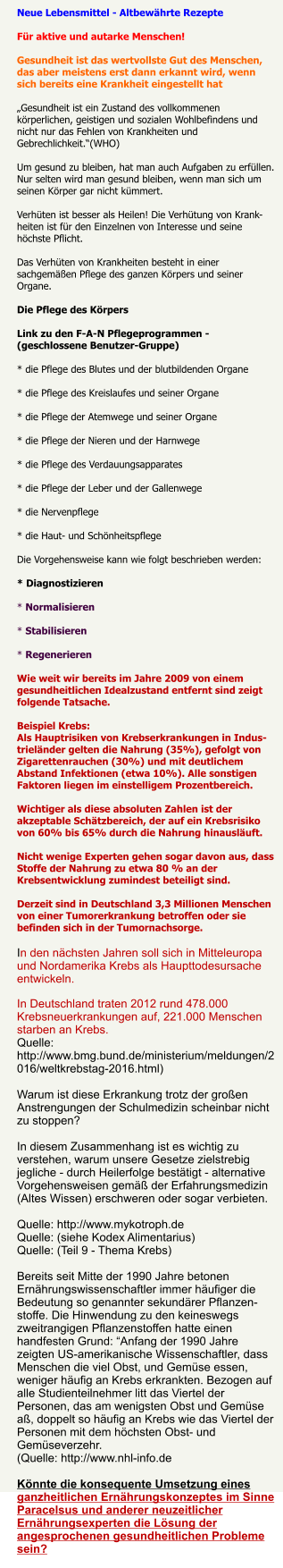 Neue Lebensmittel - Altbewhrte Rezepte Fr aktive und autarke Menschen! Gesundheit ist das wertvollste Gut des Menschen, das aber meistens erst dann erkannt wird, wenn sich bereits eine Krankheit eingestellt hat Gesundheit ist ein Zustand des vollkommenen krperlichen, geistigen und sozialen Wohlbefindens und nicht nur das Fehlen von Krankheiten und Gebrechlichkeit.(WHO) Um gesund zu bleiben, hat man auch Aufgaben zu erfllen. Nur selten wird man gesund bleiben, wenn man sich um seinen Krper gar nicht kmmert. Verhten ist besser als Heilen! Die Verhtung von Krank-heiten ist fr den Einzelnen von Interesse und seine hchste Pflicht. Das Verhten von Krankheiten besteht in einer sachgemen Pflege des ganzen Krpers und seiner Organe. Die Pflege des Krpers Link zu den F-A-N Pflegeprogrammen - (geschlossene Benutzer-Gruppe) * die Pflege des Blutes und der blutbildenden Organe * die Pflege des Kreislaufes und seiner Organe * die Pflege der Atemwege und seiner Organe * die Pflege der Nieren und der Harnwege * die Pflege des Verdauungsapparates * die Pflege der Leber und der Gallenwege * die Nervenpflege * die Haut- und Schnheitspflege Die Vorgehensweise kann wie folgt beschrieben werden:* Diagnostizieren * Normalisieren * Stabilisieren * Regenerieren Wie weit wir bereits im Jahre 2009 von einemgesundheitlichen Idealzustand entfernt sind zeigt folgende Tatsache.Beispiel Krebs:Als Hauptrisiken von Krebserkrankungen in Indus-trielnder gelten die Nahrung (35%), gefolgt vonZigarettenrauchen (30%) und mit deutlichem Abstand Infektionen (etwa 10%). Alle sonstigen Faktoren liegen im einstelligem Prozentbereich.Wichtiger als diese absoluten Zahlen ist der akzeptable Schtzbereich, der auf ein Krebsrisiko von 60% bis 65% durch die Nahrung hinausluft. Nicht wenige Experten gehen sogar davon aus, dass Stoffe der Nahrung zu etwa 80 % an der Krebsentwicklung zumindest beteiligt sind.Derzeit sind in Deutschland 3,3 Millionen Menschen von einer Tumorerkrankung betroffen oder sie befinden sich in der Tumornachsorge.In den nchsten Jahren soll sich in Mitteleuropa und Nordamerika Krebs als Haupttodesursache entwickeln. In Deutschland traten 2012 rund 478.000 Krebsneuerkrankungen auf, 221.000 Menschen starben an Krebs.Quelle:  http://www.bmg.bund.de/ministerium/meldungen/2016/weltkrebstag-2016.html)Warum ist diese Erkrankung trotz der groen Anstrengungen der Schulmedizin scheinbar nicht zu stoppen?In diesem Zusammenhang ist es wichtig zu verstehen, warum unsere Gesetze zielstrebig jegliche - durch Heilerfolge besttigt - alternative Vorgehensweisen gem der Erfahrungsmedizin (Altes Wissen) erschweren oder sogar verbieten.Quelle: http://www.mykotroph.deQuelle: (siehe Kodex Alimentarius)Quelle: (Teil 9 - Thema Krebs)Bereits seit Mitte der 1990 Jahre betonen Ernhrungswissenschaftler immer hufiger die Bedeutung so genannter sekundrer Pflanzen-stoffe. Die Hinwendung zu den keineswegs zweitrangigen Pflanzenstoffen hatte einen handfesten Grund: Anfang der 1990 Jahre zeigten US-amerikanische Wissenschaftler, dass Menschen die viel Obst, und Gemse essen, weniger hufig an Krebs erkrankten. Bezogen auf alle Studienteilnehmer litt das Viertel der Personen, das am wenigsten Obst und Gemse a, doppelt so hufig an Krebs wie das Viertel der Personen mit dem hchsten Obst- und Gemseverzehr.(Quelle: http://www.nhl-info.deKnnte die konsequente Umsetzung eines ganzheitlichen Ernhrungskonzeptes im Sinne Paracelsus und anderer neuzeitlicher Ernhrungsexperten die Lsung der angesprochenen gesundheitlichen Probleme sein?